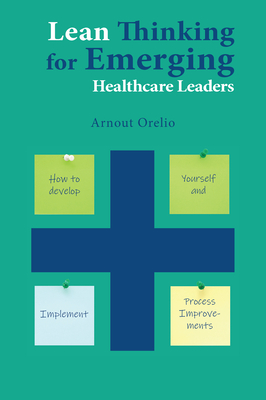 Lean Thinking for Emerging Healthcare Leaders: How to Develop Yourself and Implement Process Improvements - Arnout Orelio