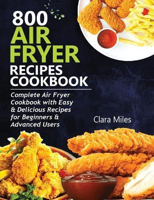 800 Air Fryer Recipes Cookbook: Complete Air Fryer Cookbook with Easy & Delicious Recipes for Beginners & Advanced Users - Clara Miles