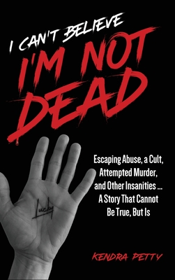 I Can't Believe I'm Not Dead: Escaping Abuse, a Cult, Attempted Murder and Other Insanities...A Story That Cannot Be True, But Is - Kendra Petty