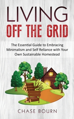 Living Off The Grid: The Essential Guide to Embracing Minimalism and Self Reliance with Your Own Sustainable Homestead - Chase Bourn