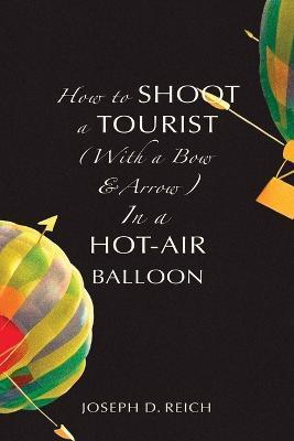 How to Shoot a Tourist (With a Bow & Arrow) In a Hot-Air Balloon - Joseph D. Reich