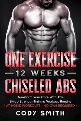 One Exercise, 12 Weeks, Chiseled Abs: Transform Your Core With This Sit-up Strength Training Workout Routine at Home Workouts No Gym Required - Cody Smith