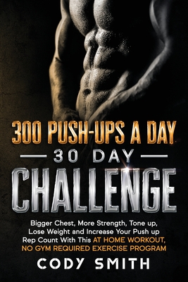 300 Push-Ups a Day 30 Day Challenge: Bigger Chest, More Strength, Tone up, Lose Weight and Increase Your Push up Rep Count With This at Home Workout, - Cody Smith