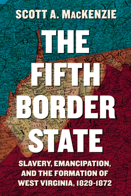 The Fifth Border State: Slavery, Emancipation, and the Formation of West Virginia, 1829-1872 - Scott A. Mackenzie