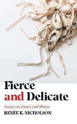 Fierce and Delicate: Essays on Dance and Illness - Renée K. Nicholson