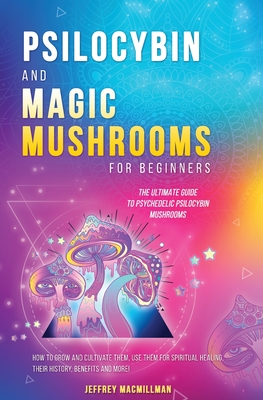 Psilocybin and Magic Mushrooms for Beginners: The Ultimate Guide to Psychedelic Psilocybin Mushrooms - How to Grow and Cultivate Them, Use Them for Sp - Jeffrey Macmillman