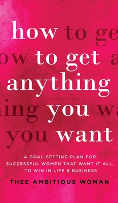 How to Get Anything You Want: A Goal-Setting Plan For Successful Women That Want It All, Win In Life & Business: A Goal-Setting Plan for Successful - Thee Ambitious Woman