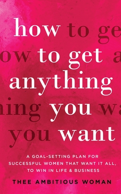 How to Get Anything You Want: A Goal-Setting Plan for Successful Women That Want It All, to Win in Life & Business: A Goal - Thee Ambitious Woman