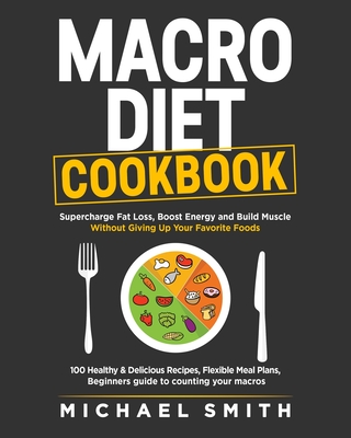 Macro Diet Cookbook: Supercharge Fat Loss, Boost Energy and Build Muscle Without Giving Up Your Favorite Foods: 100 Healthy & Easy Recipes, - Michael Smith