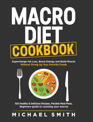Macro Diet Cookbook: Supercharge Fat Loss, Boost Energy and Build Muscle Without Giving Up Your Favorite Foods: 100 Healthy & Easy Recipes, - Michael Smith