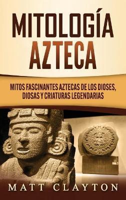 Mitología azteca: Mitos fascinantes aztecas de los dioses, diosas y criaturas legendarias - Matt Clayton