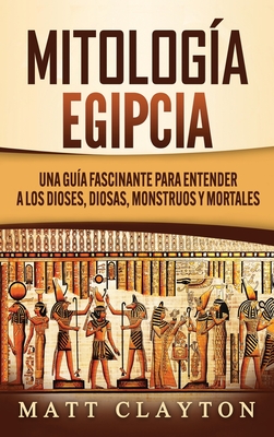 Mitología Egipcia: Una Guía Fascinante para Entender a los Dioses, Diosas, Monstruos y Mortales - Matt Clayton