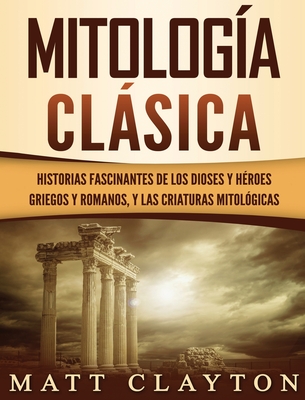 Mitología Clásica: Historias Fascinantes de los Dioses y Héroes Griegos y Romanos, y las Criaturas Mitológicas - Matt Clayton