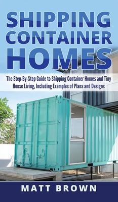 Shipping Container Homes: The Step-By-Step Guide to Shipping Container Homes and Tiny house living, Including Examples of Plans and Designs - Matt Brown