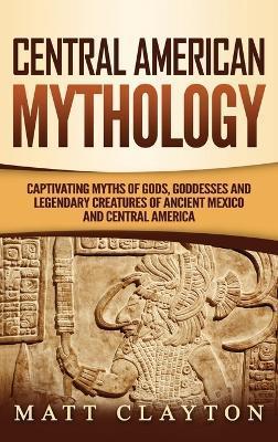 Central American Mythology: Captivating Myths of Gods, Goddesses, and Legendary Creatures of Ancient Mexico and Central America - Matt Clayton