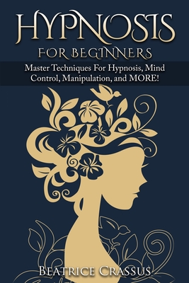 Hypnosis: e Complete Guide To Hypnosis for Beginners - Master Techniques for: Hypnosis, Mind Control, Manipulation and MORE - Beatrice Crassus