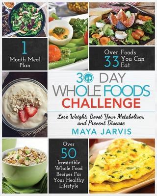 30 Day Whole Foods Challenge: Irresistible Whole Food Recipes For Your Healthy Lifestyle - Lose Weight, Boost Your Metabolism, and Prevent Disease - Maya Jarvis