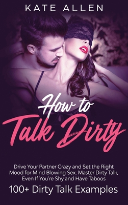 How to Talk Dirty: Drive Your Partner Crazy And Set The Right Mood For Mind- Blowing Sex Master Dirty Talk, Even If You Are Shy And Have - Kate Allen