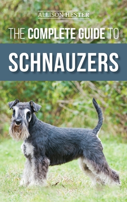 The Complete Guide to Schnauzers: Miniature, Standard, or Giant - Learn Everything You Need to Know to Raise a Healthy and Happy Schnauzer - Allison Hester