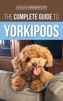 The Complete Guide to Yorkipoos: Choosing, Preparing For, Raising, Training, Feeding, and Loving Your New Yorkipoo Puppy - Jordan Honeycutt