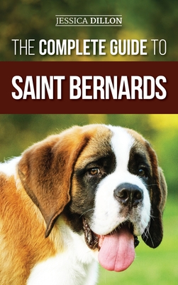 The Complete Guide to Saint Bernards: Choosing, Preparing for, Training, Feeding, Socializing, and Loving Your New Saint Bernard Puppy - Jessica Dillon