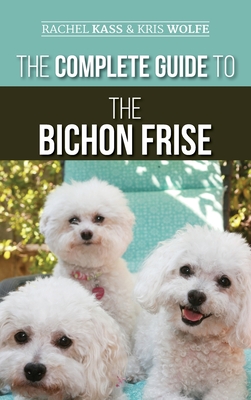 The Complete Guide to the Bichon Frise: Finding, Raising, Feeding, Training, Socializing, and Loving Your New Bichon Puppy - Rachel Kass