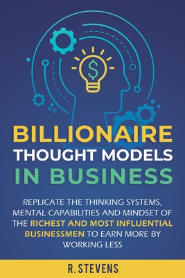 Billionaire Thought Models in Business: Replicate the thinking systems, mental capabilities and mindset of the Richest and Most Influential Businessme - R. Stevens