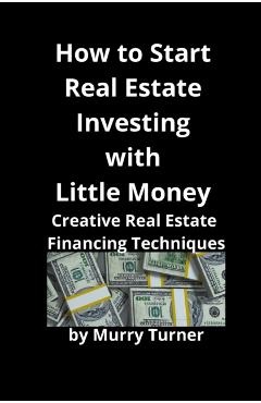How to Start Real Estate Investing with Little Money: Creative Real Estate Financing Techniques - Murry Turner