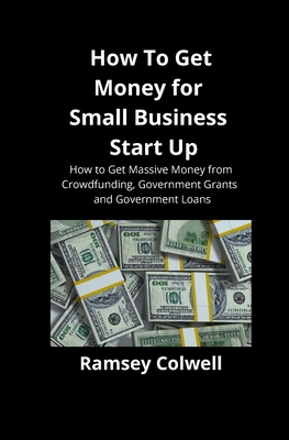 How To Get Money for Small Business Start Up: How to Get Massive Money from Crowdfunding, Government Grants and Government Loans - Ramsey Colwell