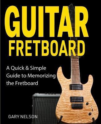 Guitar Fretboard: A Quick & Simple Guide to Memorizing the Fretboard - Gary Nelson