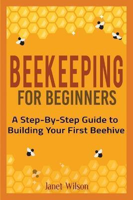 Beekeeping for Beginners: A Step-By-Step Guide to Building Your First Beehive - Janet Wilson