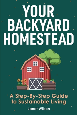 Your Backyard Homestead: A Step-By-Step Guide to Sustainable Living - Janet Wilson