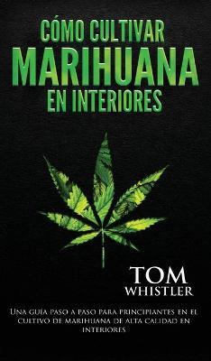 Cómo cultivar marihuana en interiores: Una guía paso a paso para principiantes en el cultivo de marihuana de alta calidad en interiores (Spanish Editi - Tom Whistler