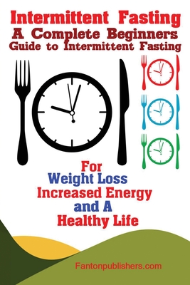 Intermittent Fasting: A Complete Beginners Guide to Intermittent Fasting For Weight Loss, Increased Energy, and A Healthy Life - Publishers Fanton