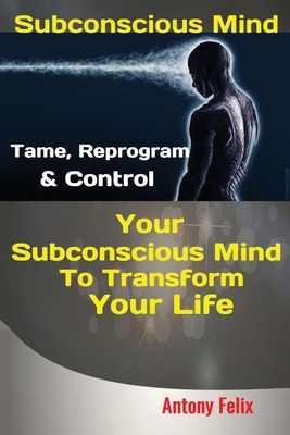 Subconscious Mind: Tame, Reprogram & Control Your Subconscious Mind To Transform Your Life - Felix Antony