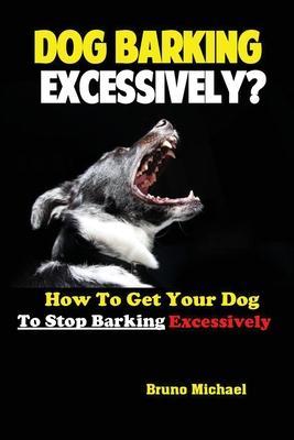 Dog Barking Excessively?: How to Get Your Dog to Stop Barking Excessively - Michael Bruno