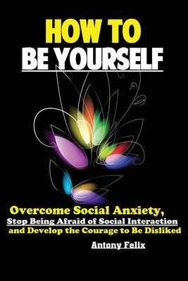 How To Be Yourself: Overcome Social Anxiety, Stop Being Afraid of Social Interaction and Develop the Courage to Be Disliked - Felix Antony