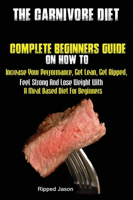 The Carnivore Diet: Complete Beginners Guide On How To Increase Your Performance, Get Lean, Get Ripped, Feel Strong And Lose Weight With A - Jason Ripped
