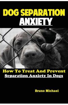 Dog Separation Anxiety: How To Treat And Prevent Separation Anxiety In Dogs - Michael Bruno