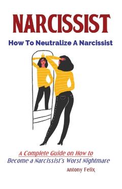 Narcissist: How To Neutralize A Narcissist; A Complete Guide on How to Become a Narcissist's Worst Nightmare - Felix Antony