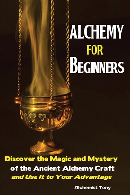 Alchemy For Beginners: Discover the Magic and Mystery of the Ancient Alchemy Craft and Use It to Your Advantage - Tony Alchemist