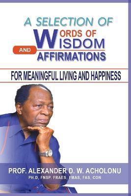A Selection of Words of Wisdom and Affirmations for Meaningful Living and Happiness - Alexander D. W. Acholonu