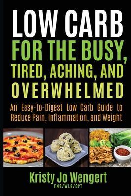 Low Carb for the Busy, Tired, Aching, and Overwhelmed: An Easy-to-Digest Low Carb Guide to Reduce Pain, Inflammation, and Weight: An Easy-to-Digest Lo - Kristy Jo Wengert