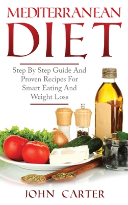 Mediterranean Diet: Step By Step Guide And Proven Recipes For Smart Eating And Weight Loss - John Carter