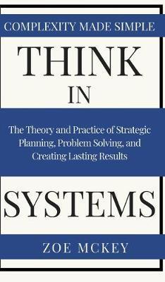 Think in Systems: The Theory and Practice of Strategic Planning, Problem Solving, and Creating Lasting Results - Complexity Made Simple - Zoe Mckey