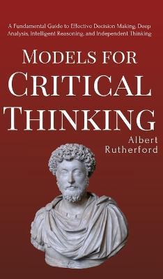 Models for Critical Thinking: A Fundamental Guide to Effective Decision Making, Deep Analysis, Intelligent Reasoning, and Independent Thinking - Albert Rutherford