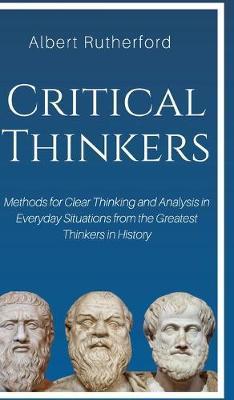 Critical Thinkers: Methods for Clear Thinking and Analysis in Everyday Situations from the Greatest Thinkers in History - Rutherford Albert