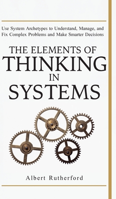 The Elements of Thinking in Systems: Use Systems Archetypes to Understand, Manage, and Fix Complex Problems and Make Smarter Decisions - Rutherford Albert