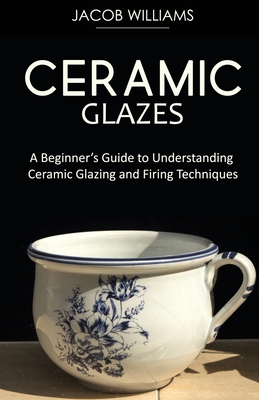 Ceramic Glazes: A Beginner's Guide to Understanding Ceramic Glazing and Firing Techniques - Jacob Williams