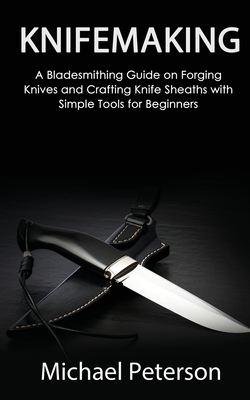 Knifemaking: A Bladesmithing Guide on Forging Knives and Crafting Knife Sheaths with Simple Tools for Beginners - Michael Peterson